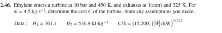 2.46. Ethylene enters a turbine at 10 bar and 450 K, and exhausts at 1(atm) and 325 K. For
m = 4.5 kg-s¹, determine the cost C of the turbine. State any assumptions you make.
Data: H₁ = 761.1
H₂=536.9 kJ-kg-1
C/S= (15,200) (W/kW) 0.5
0.573