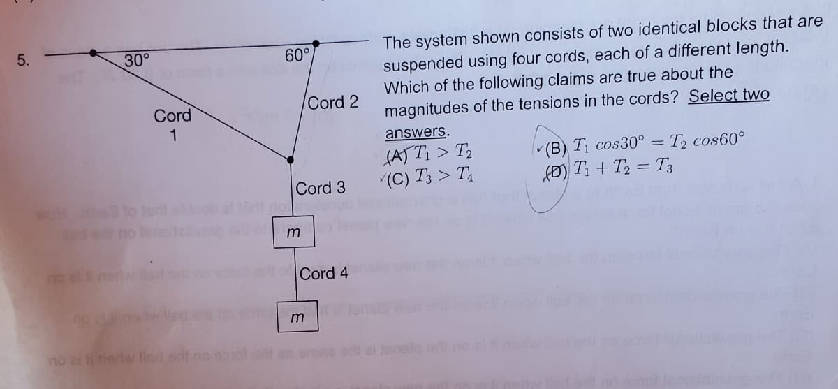 5.
30°
no alt
Cord
1
Sed ett no lero
no ai fi neriw lied sit no
60°
Cord 3
m
Cord 2
er Cord 4
m
The system shown consists of two identical blocks that are
suspended using four cords, each of a different length.
Which of the following claims are true about the
magnitudes of the tensions in the cords? Select two
answers.
(A) T₁ > T₂
(C) T3 > T4
arif an emne ori ai Jensla ork no
(B) T₁ cos30° = T₂ cos60°
(D) T₁+T₂ = T3
ded