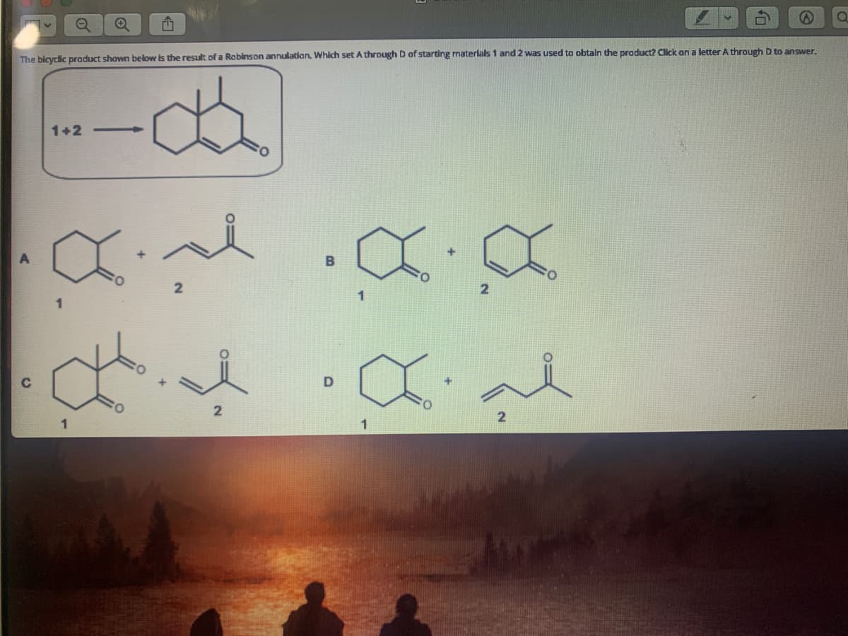 The bicyclic product shown below is the result of a Roblnson annulatian, Which set A through D of starting materlals 1 and 2 was used to obtaln the product? Click on a letter A through D to answer.
1+2 -
1
C
2
