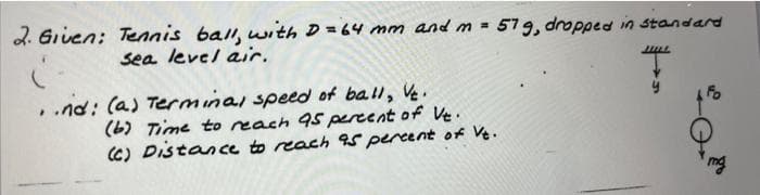 2. Given: Tennis ball, wiith D=64 mm and m =
sea level air.
579, dropped in standard
..nd: (a) Terminal speed of ball, Ve.
(b) Time to reach 95 percent of Ve.
C) Distance to reach 9s percent of Ve.
