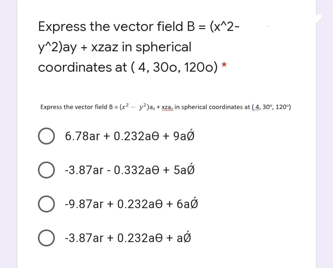 Express the vector field B = (x^2-
y^2)ay + xzaz in spherical
coordinates at ( 4, 30o, 120o) *
Express the vector field B = (x2 – y²)ay + xza, in spherical coordinates at ( 4, 30°, 120°)
6.78ar + 0.232ae + 9aØ
-3.87ar - 0.332ae + 5aØ
-9.87ar + 0.232ae + 6aØ
O -3.87ar + 0.232ae + aØ
