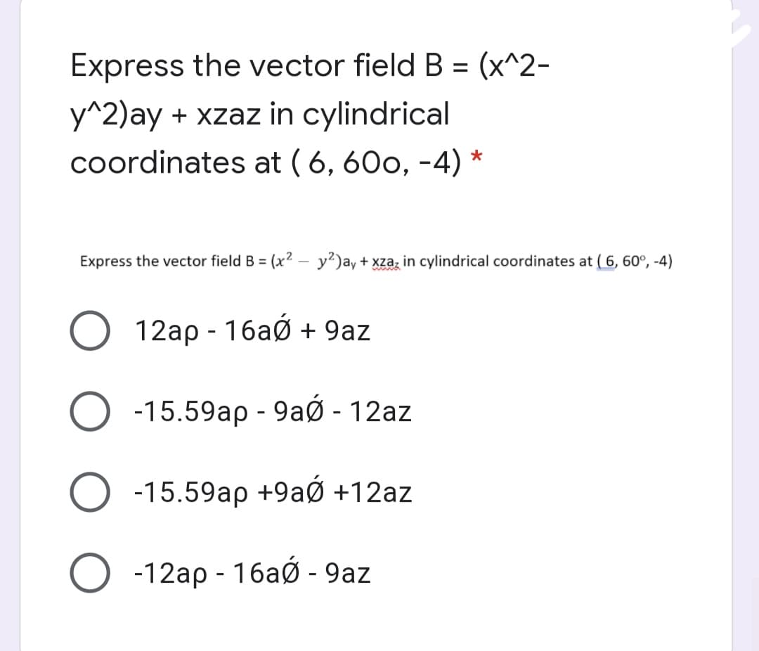 Express the vector field B = (x^2-
y^2)ay + xzaz in cylindrical
coordinates at ( 6, 60o, -4)
Express the vector field B = (x2 – y²)ay + xzaz in cylindrical coordinates at ( 6, 60°, -4)
12ap - 16aó + 9az
-15.59ap - 9aØ - 12az
-15.59ap +9aØ +12az
-12ap - 16aØ - 9az
