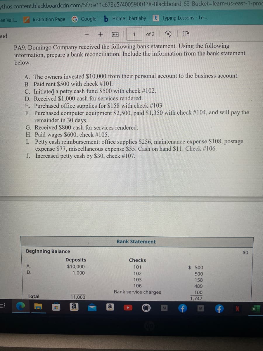 ythos.content.blackboardcdn.com/5f7ce11c673e5/40059001?X-Blackboard-S3-Bucket-learn-us-east-1-proc
Home | bartleby tTyping Lessons - Le...
ee Vall...
bud
31
Institution Page G Google
- +
Q10
PA9. Domingo Company received the following bank statement. Using the following
information, prepare a bank reconciliation. Include the information from the bank statement
below.
A. The owners invested $10,000 from their personal account to the business account.
B. Paid rent $500 with check #101.
C. Initiated a petty cash fund $500 with check #102.
D. Received $1,000 cash for services rendered.
E. Purchased office supplies for $158 with check #103.
F. Purchased computer equipment $2,500, paid $1,350 with check # 104, and will pay the
remainder in 30 days.
G. Received $800 cash for services rendered.
H. Paid wages $600, check #105.
I. Petty cash reimbursement: office supplies $256, maintenance expense $108, postage
expense $77, miscellaneous expense $55. Cash on hand $11. Check #106.
J. Increased petty cash by $30, check #107.
Beginning Balance
A.
D.
Total
1 of 2
H
Deposits
$10,000
1,000
11,000
a
a
Bank Statement
Checks
101
102
103
106
Bank service charges
M
$ 500
500
158
489
100
1,747
$0