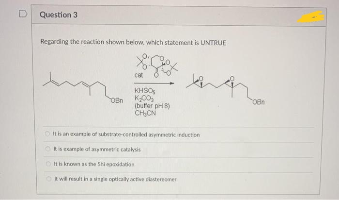 Question 3
Regarding the reaction shown below, which statement is UNTRUE
cat
KHSO,
KCO3
(buffer pH 8)
CH3CN
OBn
OBn
O It is an example of substrate-controlled asymmetric induction
O It is example of asymmetric catalysis
O tis known as the Shi epoxidation
O It will result in a single optically active diastereomer
