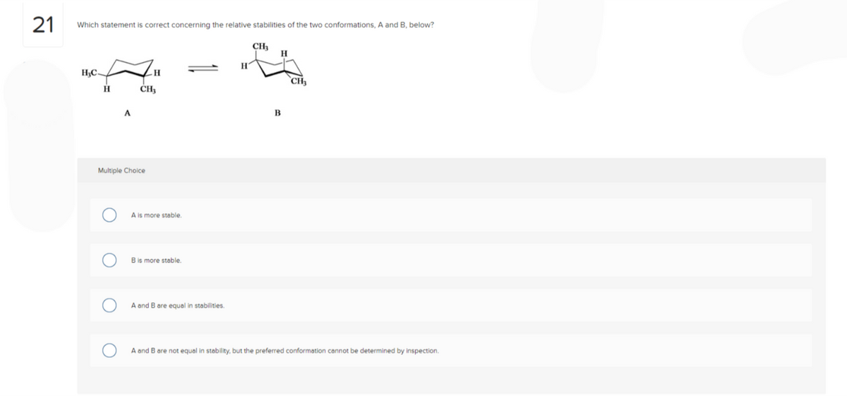 21
Which statement is correct concerning the relative stabilities of the two conformations, A and B, below?
H₂C
H
O
A
Multiple Choice
O
H
CH₂
A is more stable.
B is more stable.
A and B are equal in stabilities.
CH₂
H
B
CH₂
A and B are not equal in stability, but the preferred conformation cannot be determined by inspection.