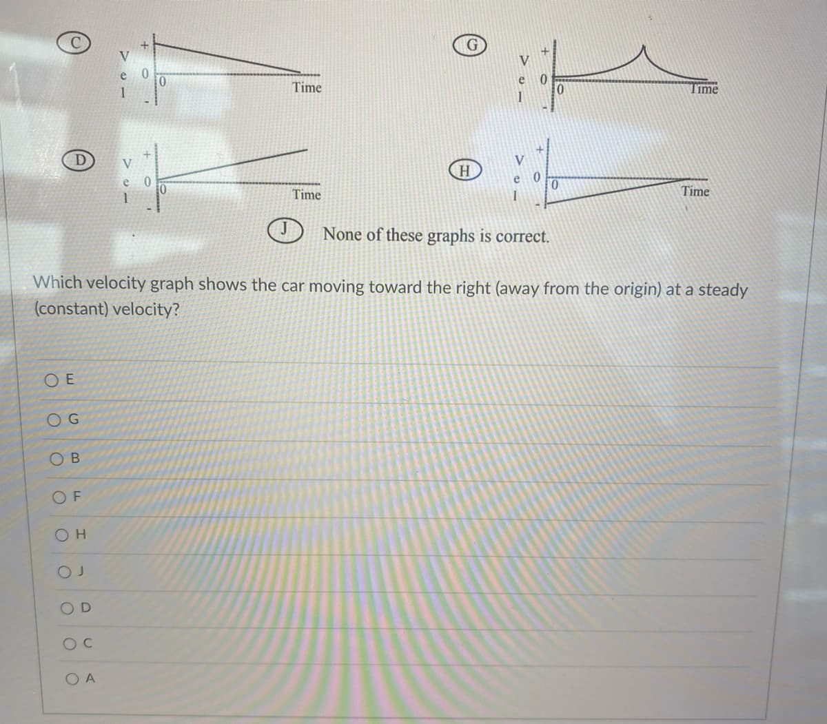 OE
OG
OB
OF
OH
OD
OC
0
OA
0
10
Time
Time
H
e
Which velocity graph shows the car moving toward the right (away from the origin) at a steady
(constant) velocity?
1
0
None of these graphs is correct.
0
Time
Time