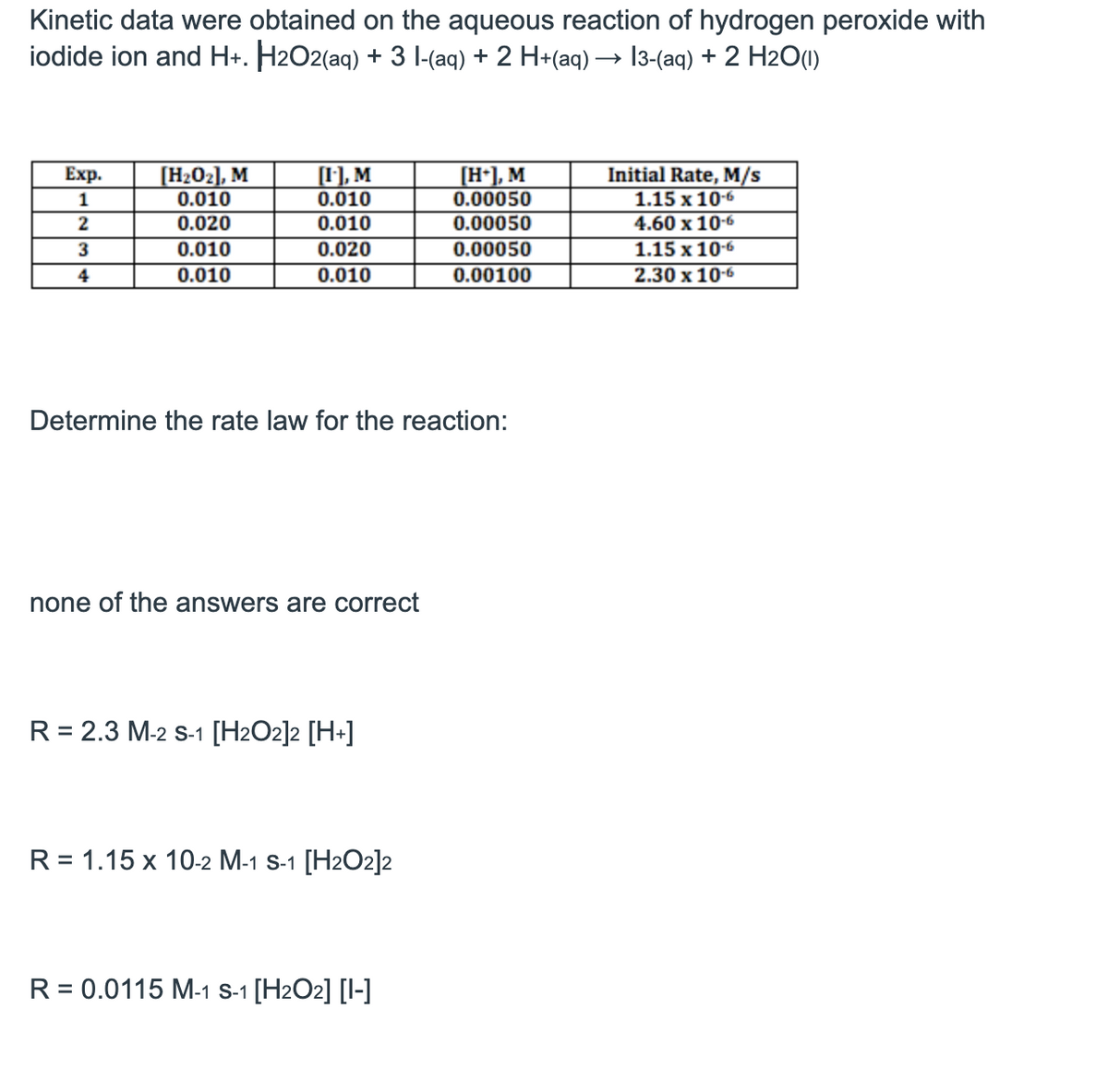 Kinetic data were obtained on the aqueous reaction of hydrogen peroxide with
iodide ion and H+. H2O2(aq) + 3 l-(aq) + 2 H+(aq) → 13-(aq) + 2 H2O(1)
Exp.
1
[H₂0₂], M
0.010
[I], M
0.010
[H+], M
0.00050
Initial Rate, M/s
1.15 x 10-6
2
0.020
0.010
0.00050
4.60 x 10-6
3
0.010
0.020
0.00050
1.15 x 10-6
4
0.010
0.010
0.00100
2.30 x 10-6
Determine the rate law for the reaction:
none of the answers are correct
R = 2.3 M-2 S-1 [H2O2]2 [H+]
R = 1.15 x 10-2 M-1 S-1 [H2O2]2
R = 0.0115 M-1 S-1 [H2O2] [-]