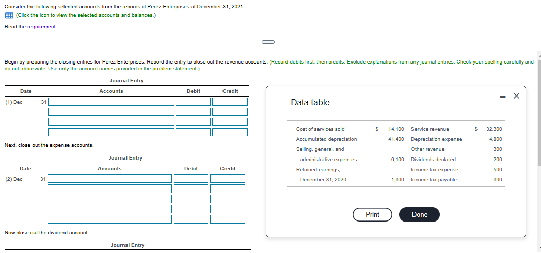 Consider the following selected accounts from the records of Perez Enterprises at December 31, 2021:
(Click the icon to view the selected accounts and balances.)
Read the requirement.
Begin by preparing the closing entries for Perez Enterprises. Record the entry to close out the revenue accounts. (Record debits first, then credits. Exclude explanations from any journal entries. Check your spelling carefully and
do not abbreviate. Use only the account names provided in the problem statement.)
Journal Entry
Accounts
Date
(1) Dec
Next, close out the expense accounts.
Date
31
(2) Dec
31
Now close out the dividend account.
Journal Entry
Accounts
Journal Entry
Debit
Debit
Credit
Credit
Data table
Cost of services sold
Accumulated depreciation
Selling, general, and
administrative expenses
Retained earnings.
December 31, 2020
$
Print
14,100
41,400 Depreciation expense
Other revenue
Dividends declared
Income tax expense
Income tax payable
6,100
Service revenue
1,900
Done
$
- X
32,300
4,800
300
200
500
900