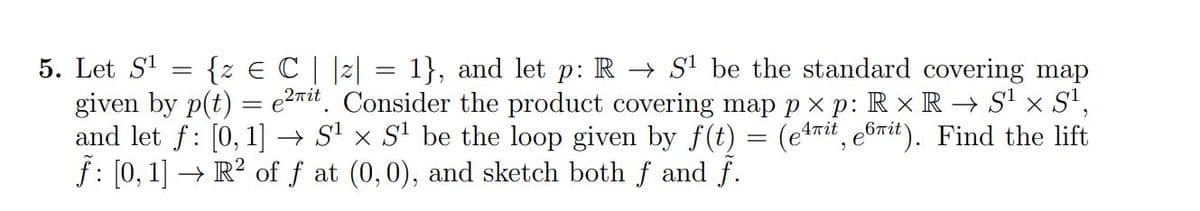 5. Let S¹
{z € C | |z| = 1}, and let p: RS¹ be the standard covering map
given by p(t) = e²rit. Consider the product covering map px p: Rx R → S¹ × S¹,
and let f: [0, 1] → S¹ × S¹ be the loop given by f(t) = (erit, e6it). Find the lift
ƒ: [0, 1] → R² of ƒ at (0,0), and sketch both f and f.
-