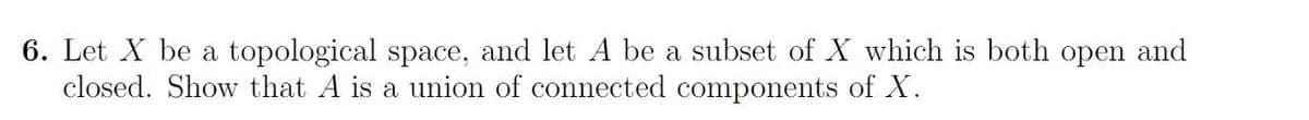 6. Let X be a topological space, and let A be a subset of X which is both open and
closed. Show that A is a union of connected components of X.