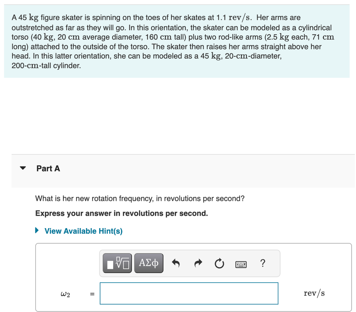 A 45 kg figure skater is spinning on the toes of her skates at 1.1 rev/s. Her arms are
outstretched as far as they will go. In this orientation, the skater can be modeled as a cylindrical
torso (40 kg, 20 cm average diameter, 160 cm tall) plus two rod-like arms (2.5 kg each, 71 cm
long) attached to the outside of the torso. The skater then raises her arms straight above her
head. In this latter orientation, she can be modeled as a 45 kg, 20-cm-diameter,
200-cm-tall cylinder.
Part A
What is her new rotation frequency, in revolutions per second?
Express your answer in revolutions per second.
► View Available Hint(s)
W2
II
ΠΑΠ ΑΣΦ
?
rev/s