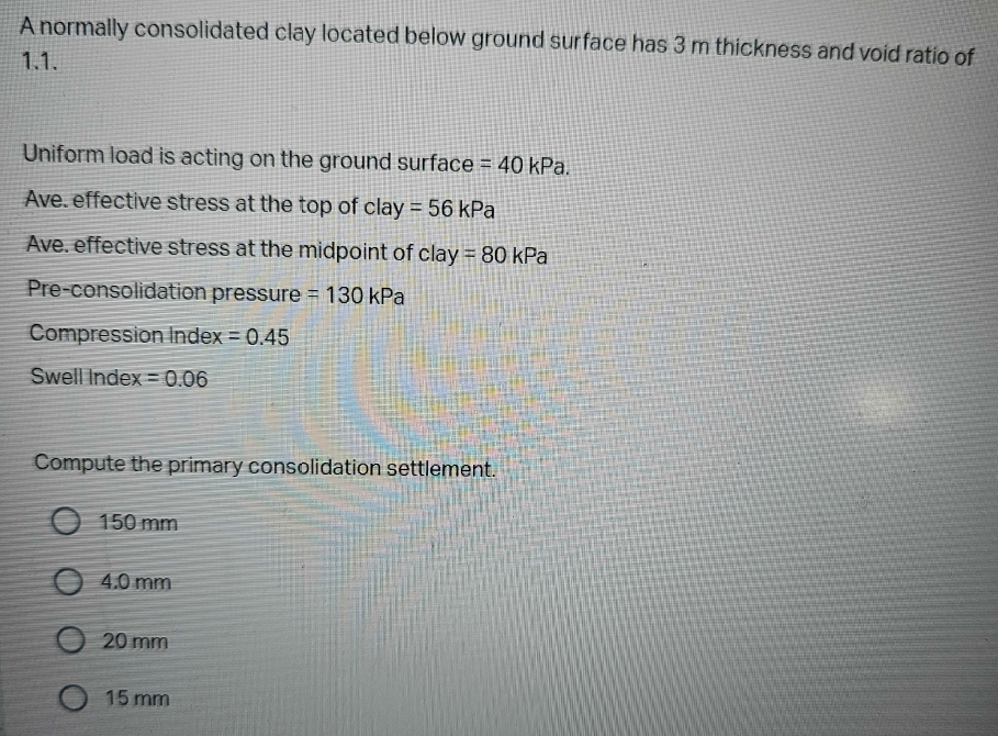 A normally consolidated clay located below ground surface has 3 m thickness and void ratio of
1.1.
Uniform load is acting on the ground surface = 40 kPa.
Ave. effective stress at the top of clay = 56 kPa
Ave. effective stress at the midpoint of clay = 80 kPa
Pre-consolidation pressure = 130 kPa
Compression Index = 0.45
Swell Index 0.06
=
Compute the primary consolidation settlement.
O
O
150 mm
4.0 mm
20 mm
15 mm