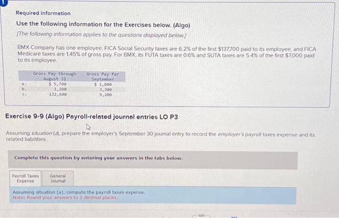 Required information
Use the following information for the Exercises below. (Algo)
[The following information applies to the questions displayed below.]
BMX Company has one employee. FICA Social Security taxes are 6.2% of the first $137,700 paid to its employee, and FICA
Medicare taxes are 1.45% of gross pay. For BMX, its FUTA taxes are 0,6% and SUTA taxes are 5.4% of the first $7,000 paid
to its employee
Gross Pay through
August 31
$ 5,700
3,200
132,600
Gross Pay for
September
$1,800
3,300
9,200
Exercise 9-9 (Algo) Payroll-related journal entries LO P3
Assuming situation (a), prepare the employer's September 30 journal entry to record the employer's payroll taxes expense and its
related liabilities.
Complete this question by entering your answers in the tabs below.
Payroll Taxes General
Expense
Journal
Assuming situation (a), compute the payroll taxes expense.
Note: Round your answers to 2 decimal places.