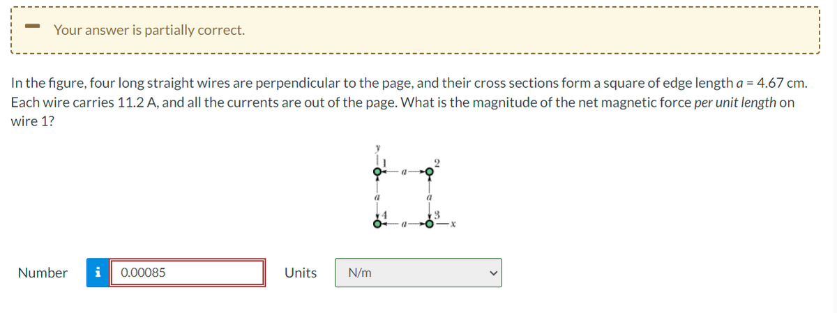Your answer is partially correct.
In the figure, four long straight wires are perpendicular to the page, and their cross sections form a square of edge length a = 4.67 cm.
Each wire carries 11.2 A, and all the currents are out of the page. What is the magnitude of the net magnetic force per unit length on
wire 1?
Number i 0.00085
Units
N/m
a