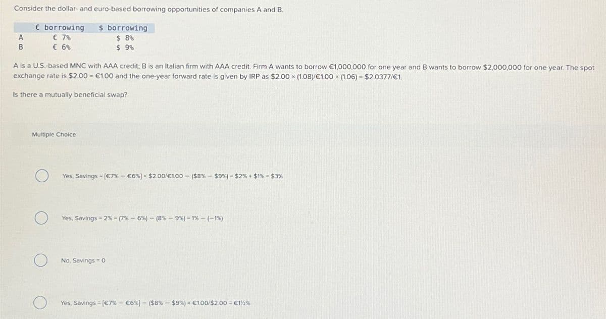 Consider the dollar- and euro-based borrowing opportunities of companies A and B.
€ borrowing
$ borrowing
A
€ 7%
B
C 6%
$ 8%
$ 9%
A is a U.S.-based MNC with AAA credit; B is an Italian firm with AAA credit. Firm A wants to borrow €1,000,000 for one year and B wants to borrow $2,000,000 for one year. The spot
exchange rate is $2.00 = €1.00 and the one-year forward rate is given by IRP as $2.00 x (1.08)/€1.00 x (1.06) = $2.0377/€1.
Is there a mutually beneficial swap?
Multiple Choice
О
Yes, Savings [€7% - €6%] * $2.00/€1.00 - ($8% - $9%) = $2% + $1% = $3%
О
Yes, Savings =2% = (7 % -6%) - (8% -9%) = 1%-(-1%)
О
No, Savings = 0
О
Yes, Savings = [€7% - €6%] - ($8% - $9%) * €1.00/$2.00 = €12%