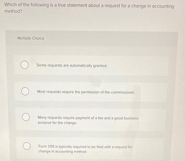 Which of the following is a true statement about a request for a change in accounting
method?
Multiple Choice
Some requests are automatically granted.
Most requests require the permission of the commissioner.
Many requests require payment of a fee and a good business
purpose for the change.
Form 3115 is typically required to be filed with a request for
change in accounting method.