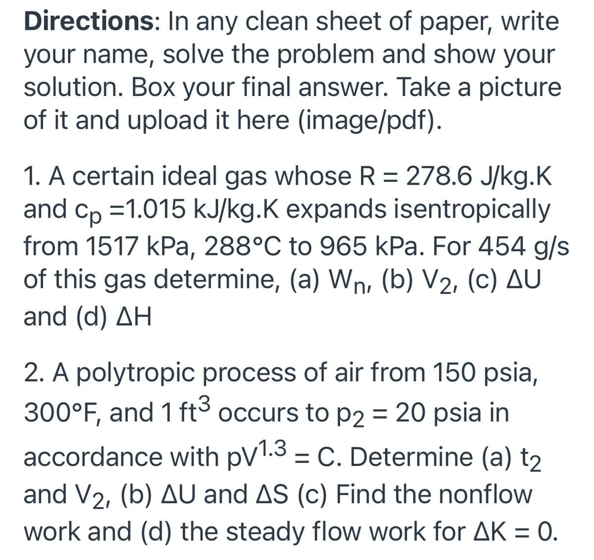 Directions: In any clean sheet of paper, write
your name, solve the problem and show your
solution. Box your final answer. Take a picture
of it and upload it here (image/pdf).
1. A certain ideal gas whose R = 278.6 J/kg.K
and cp =1.015 kJ/kg.K expands isentropically
from 1517 kPa, 288°C to 965 kPa. For 454 g/s
of this gas determine, (a) Wn, (b) V2, (c) AU
%3D
and (d) AH
2. A polytropic process of air from 150 psia,
300°F, and 1 ft° occurs to P2 = 20 psia in
accordance with pV1.3 = C. Determine (a) t2
and V2, (b) AU and AS (c) Find the nonflow
work and (d) the steady flow work for AK = 0.
%3D
