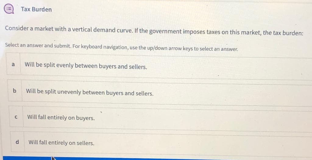 Tax Burden
Consider a market with a vertical demand curve. If the government imposes taxes on this market, the tax burden:
Select an answer and submit. For keyboard navigation, use the up/down arrow keys to select an answer.
a
Will be split evenly between buyers and sellers.
b
Will be split unevenly between buyers and sellers.
Will fall entirely on buyers.
d
Will fall entirely on sellers.
