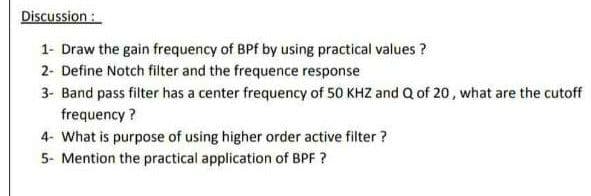 Discussion :
1- Draw the gain frequency of BPf by using practical values ?
2- Define Notch filter and the frequence response
3- Band pass filter has a center frequency of 50 KHZ and Q of 20, what are the cutoff
frequency ?
4- What is purpose of using higher order active filter ?
5- Mention the practical application of BPF ?
