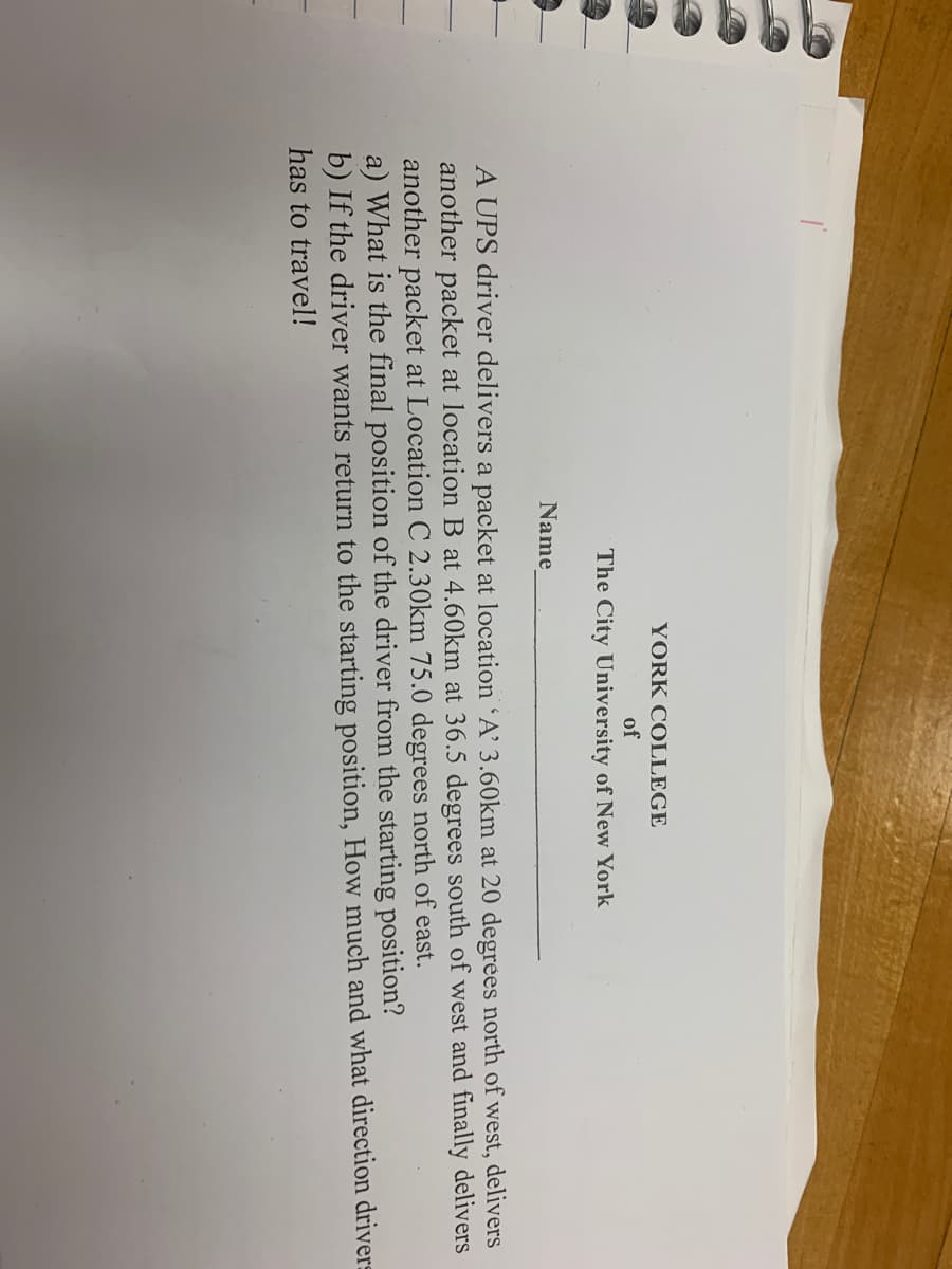YORK COLLEGE
of
The City University of New York
Name
A UPS driver delivers a packet at location A' 3.60km at 20 degrees north of west, delivers
another packet at location B at 4.60km at 36.5 degrees south of west and finally delivers
another packet at Location C 2.30km 75.0 degrees north of east.
a) What is the final position of the driver from the starting position?
b) If the driver wants return to the starting position, How much and what direction drivers
has to travel!
