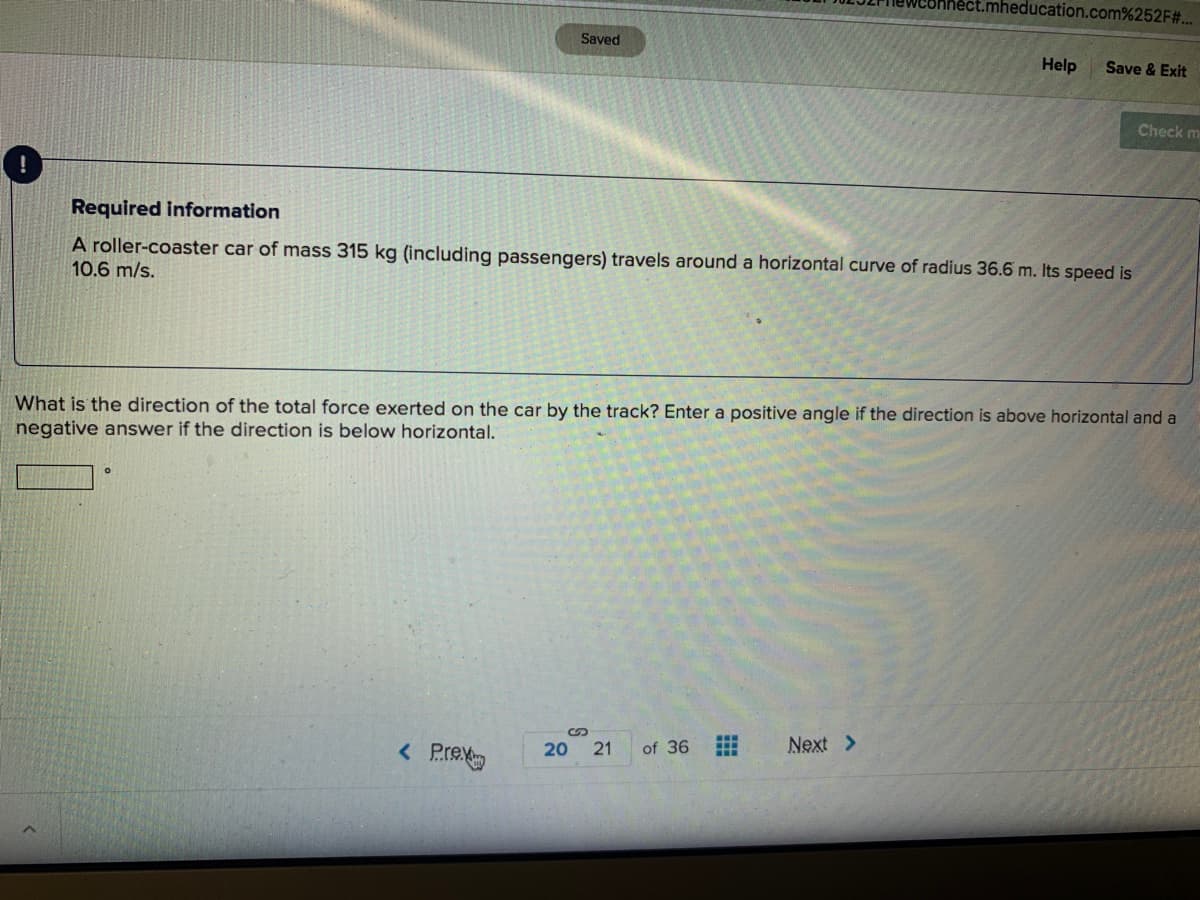 mheducation.com%252F#..
Saved
Help
Save & Exit
Check m
Required information
A roller-coaster car of mass 315 kg (including passengers) travels around a horizontal curve of radius 36.6 m. Its speed is
10.6 m/s.
What is the direction of the total force exerted on the car by the track? Enter a positive angle if the direction is above horizontal and a
negative answer if the direction is below horizontal.
Next >
of 36
< Pre
21
20
