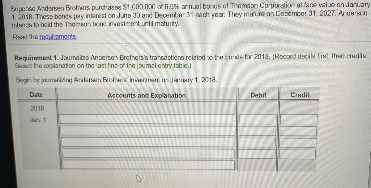 Suppose Andersen Brothers purchases $1,000,000 of 6.5% annual bonds of Thomson Corporation at face value on January
1, 2018. These bonds pay interest on June 30 and December 31 each year. They mature on December 31, 2027. Anderson
intends to hold the Thomson bond investment until maturity.
Read the requirements.
Requirement 1. Journalize Andersen Brothers's transactions related to the bonds for 2018. (Record debits first, then credits.
Select the explanation on the last line of the journal entry table.)
Begin by journalizing Andersen Brothers' investment on January 1, 2018.
Date
Accounts and Explanation
Debit
Credit
2018
Jan. 1
