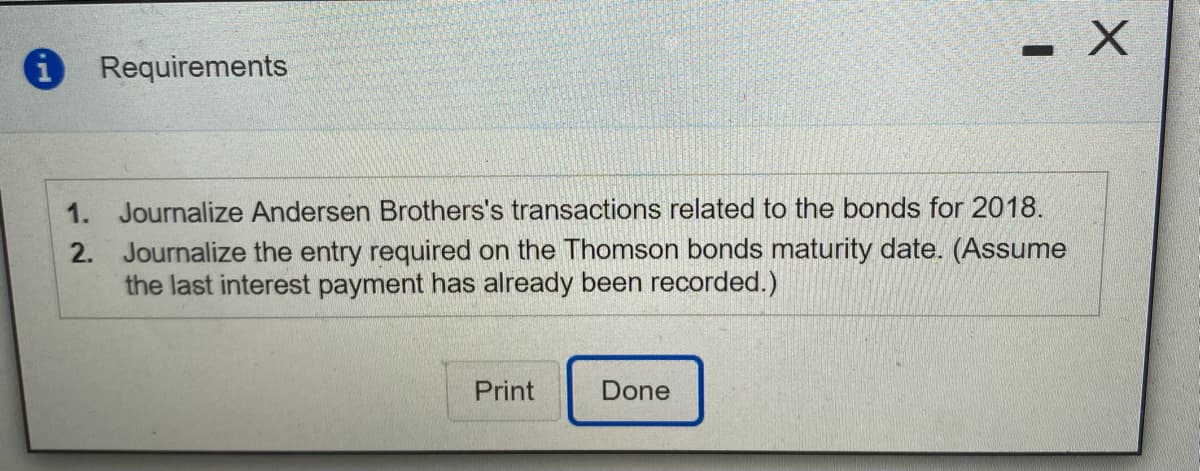 iRequirements
1. Journalize Andersen Brothers's transactions related to the bonds for 2018.
2. Journalize the entry required on the Thomson bonds maturity date. (Assume
the last interest payment has already been recorded.)
Print
Done
