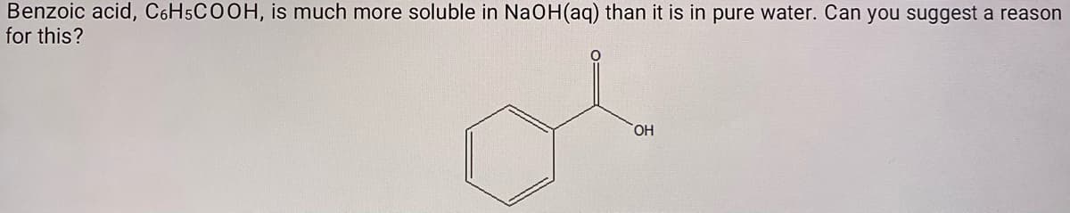 Benzoic acid, C6H5COOH, is much more soluble in NaOH(aq) than it is in pure water. Can you suggest a reason
for this?
of
HO,
