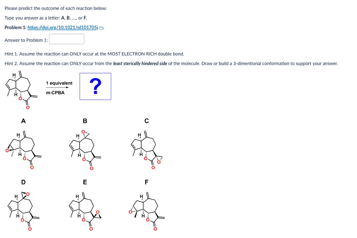 Please predict the outcome of each reaction below:
Type you answer as a letter: A, B, ..., or F.
Problem 1: https://doi.org/10.1021/ol101705j
Answer to Problem 1:
Hint 1. Assume the reaction can ONLY occur at the MOST ELECTRON RICH double bond.
Hint 2. Assume the reaction can ONLY occur from the least sterically hindered side of the molecule. Draw or build a 3-dimentional conformation to support your answer.
1 equivalent
m-CPBA
?
A
H
B
C
D
E
F