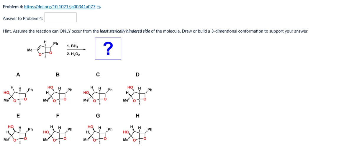 Problem 4: https://doi.org/10.1021/ja00341a077
Answer to Problem 4:
Hint. Assume the reaction can ONLY occur from the least sterically hindered side of the molecule. Draw or build a 3-dimentional conformation to support your answer.
Ḥ Ph
1. BH3
Me
2. H₂O2
?
A
HO
Me
H
Ph
E
B
с
D
HO H
Ph
Ph
HO H
Ph
H,
HO
Me
Me
Me
HO H
Ph
H
HO
Me
Me
F
Ph
HO
H,
Me
G
H
H
H
H
Ph
Ph
но
Me