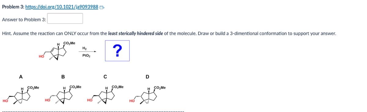 Problem 3: https://doi.org/10.1021/ja9093988
Answer to Problem 3:
Hint. Assume the reaction can ONLY occur from the least sterically hindered side of the molecule. Draw or build a 3-dimentional conformation to support your answer.
H CO₂Me
H2
?
PtO2
HO
A
B
с
D
H CO₂Me
H
CO₂Me
H CO₂Me
H CO₂Me
HO
HO
HO
