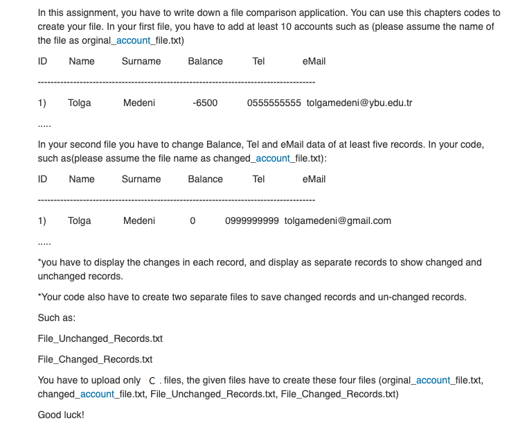 In this assignment, you have to write down a file comparison application. You can use this chapters codes to
create your file. In your first file, you have to add at least 10 accounts such as (please assume the name of
the file as orginal_account_file.txt)
ID
Name
Surname
Balance
Tel
eMail
1)
Tolga
Medeni
-6500
0555555555 tolgamedeni@ybu.edu.tr
In your second file you have to change Balance, Tel and eMail data of at least five records. In your code,
such as(please assume the file name as changed_account_file.txt):
ID
Name
Surname
Balance
Tel
eMail
1)
Tolga
Medeni
0999999999 tolgamedeni@gmail.com
"you have to display the changes in each record, and display as separate records to show changed and
unchanged records.
*Your code also have to create two separate files to save changed records and un-changed records.
Such as:
File_Unchanged_Records.txt
File_Changed_Records.txt
You have to upload only C. files, the given files have to create these four files (orginal_account_file.txt,
changed_account_file.txt, File_Unchanged_Records.txt, File_Changed_Records.txt)
Good luck!
