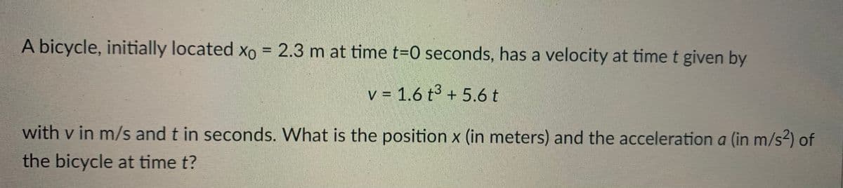 A bicycle, initially located Xo = 2.3 m at time t-0 seconds, has a velocity at time t given by
%3D
v = 1.6 t3 + 5.6t
with v in m/s and t in seconds. What is the position x (in meters) and the acceleration a (in m/s2) of
the bicycle at time t?
