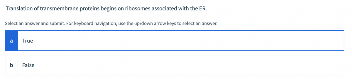 Translation of transmembrane proteins begins on ribosomes associated with the ER.
Select an answer and submit. For keyboard navigation, use the up/down arrow keys to select an answer.
a
True
False