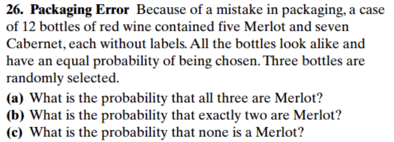 26. Packaging Error Because of a mistake in packaging, a case
of 12 bottles of red wine contained five Merlot and seven
Cabernet, each without labels. All the bottles look alike and
have an equal probability of being chosen. Three bottles are
randomly selected.
(a) What is the probability that all three are Merlot?
(b) What is the probability that exactly two are Merlot?
(c) What is the probability that none is a Merlot?