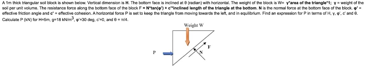 A 1m thick triangular soil block is shown below. Vertical dimension is H. The bottom face is inclined at e (radian) with horizontal. The weight of the block is W= y*area of the triangle*1; y = weight of the
soil per unit volume. The resistance force along the bottom face of the block F = N*tan(o') + c*inclined length of the triangle at the bottom. N is the normal force at the bottom face of the block. o' =
effective friction angle and c' = effective cohesion. A horizontal force P is set to keep the triangle from moving towards the left, and in equilibrium. Find an expression for P in terms of H, y, o', c' and e.
Calculate P (kN) for H=5m, g=18 kN/m3, o'=30 deg, c'=0, and e = TT/4.
Weight W
P
