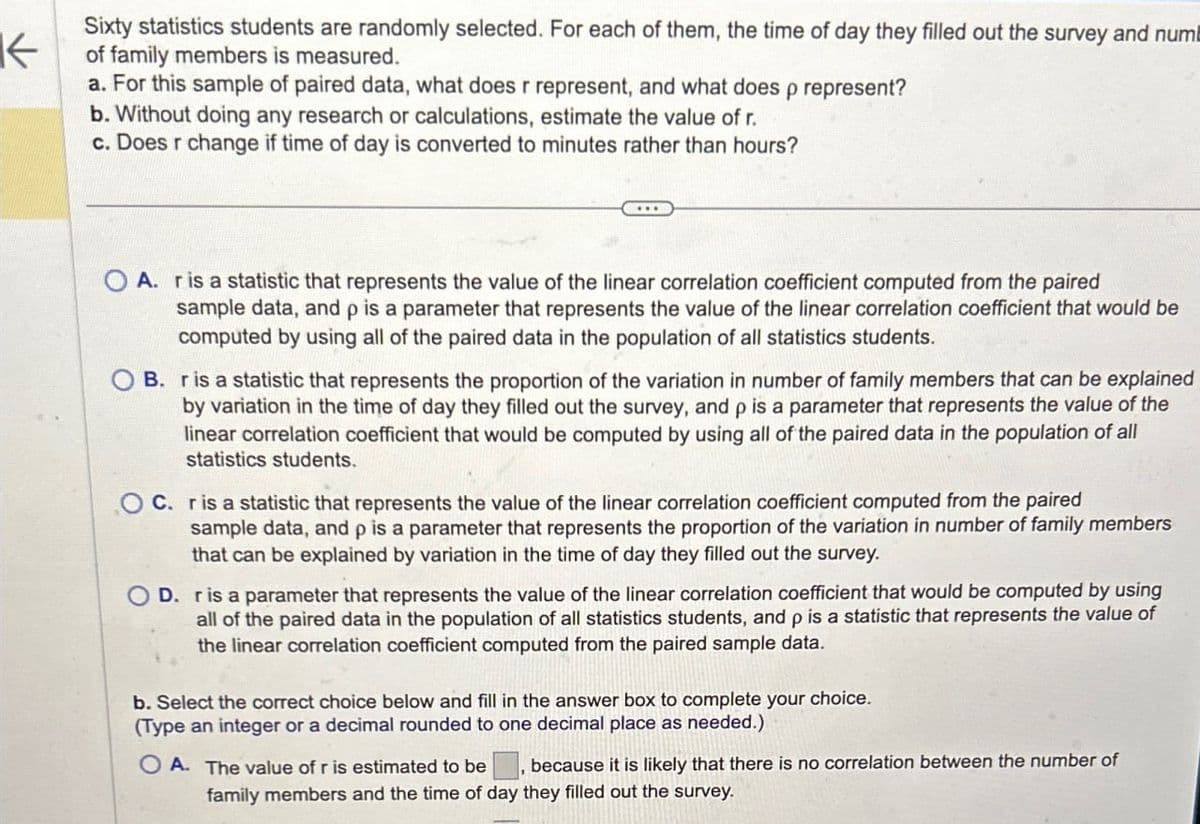 ↓
Sixty statistics students are randomly selected. For each of them, the time of day they filled out the survey and num
of family members is measured.
a. For this sample of paired data, what does r represent, and what does p represent?
b. Without doing any research or calculations, estimate the value of r.
c. Does r change if time of day is converted to minutes rather than hours?
A. r is a statistic that represents the value of the linear correlation coefficient computed from the paired
sample data, and p is a parameter that represents the value of the linear correlation coefficient that would be
computed by using all of the paired data in the population of all statistics students.
OB. r is a statistic that represents the proportion of the variation in number of family members that can be explained
by variation in the time of day they filled out the survey, and p is a parameter that represents the value of the
linear correlation coefficient that would be computed by using all of the paired data in the population of all
statistics students.
OC. r is a statistic that represents the value of the linear correlation coefficient computed from the paired
sample data, and p is a parameter that represents the proportion of the variation in number of family members
that can be explained by variation in the time of day they filled out the survey.
OD. r is a parameter that represents the value of the linear correlation coefficient that would be computed by using
all of the paired data in the population of all statistics students, and p is a statistic that represents the value of
the linear correlation coefficient computed from the paired sample data.
b. Select the correct choice below and fill in the answer box to complete your choice.
(Type an integer or a decimal rounded to one decimal place as needed.)
A. The value of r is estimated to be
because it is likely that there is no correlation between the number of
family members and the time of day they filled out the survey.