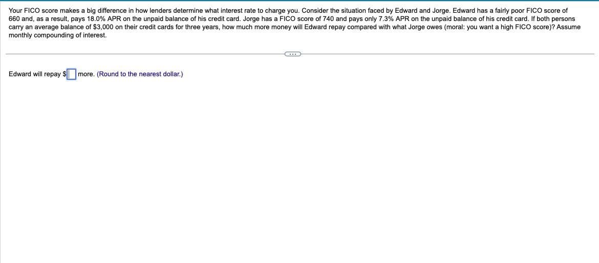 Your FICO score makes a big difference in how lenders determine what interest rate to charge you. Consider the situation faced by Edward and Jorge. Edward has a fairly poor FICO score of
660 and, as a result, pays 18.0% APR on the unpaid balance of his credit card. Jorge has a FICO score of 740 and pays only 7.3% APR on the unpaid balance of his credit card. If both persons
carry an average balance of $3,000 on their credit cards for three years, how much more money will Edward repay compared with what Jorge owes (moral: you want a high FICO score)? Assume
monthly compounding of interest.
Edward will repay $ more. (Round to the nearest dollar.)