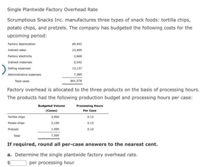 Single Plantwide Factory Overhead Rate
Scrumptious Snacks Inc. manufactures three types of snack foods: tortilla chips,
potato chips, and pretzels. The company has budgeted the following costs for the
upcoming period:
Factory depreciation
Indirect labor
Factory electricity
Indirect materials
Selling expenses
Administrative expenses
Total costs
Factory overhead is allocated to the three products on the basis of processing hours.
The products had the following production budget and processing hours per case:
Budgeted Volume
(Cases)
$9,442
23,400
2,668
5,542
13,137
7,389
$61,578
Tortilla chips
Potato chips
Pretzels
3,900
2,100
1,500
7,500
If required, round all per-case answers to the nearest cent.
Total
Processing Hours
Per Case
0.12
0.15
0.10
a. Determine the single plantwide factory overhead rate.
per processing hour