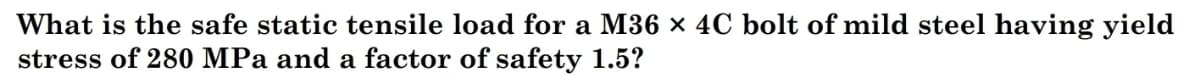 What is the safe static tensile load for a M36 x 4C bolt of mild steel having yield
stress of 280 MPa and a factor of safety 1.5?
