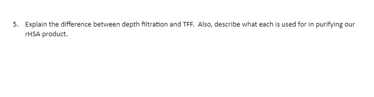 5. Explain the difference between depth filtration and TFF. Also, describe what each is used for in purifying our
rHSA product.