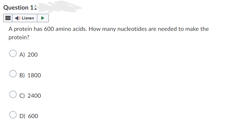 Question 11
Listen
A protein has 600 amino acids. How many nucleotides are needed to make the
protein?
A) 200
B) 1800
C) 2400
D) 600