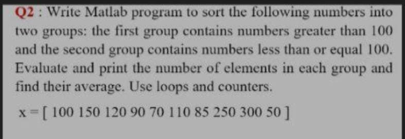 Q2: Write Matlab program to sort the following numbers into
two groups: the first group contains numbers greater than 100
and the second group contains numbers less than or equal 100.
Evaluate and print the number of elements in each group and
find their average. Use loops and counters.
x =[ 100 150 120 90 70 110 85 250 300 50]
