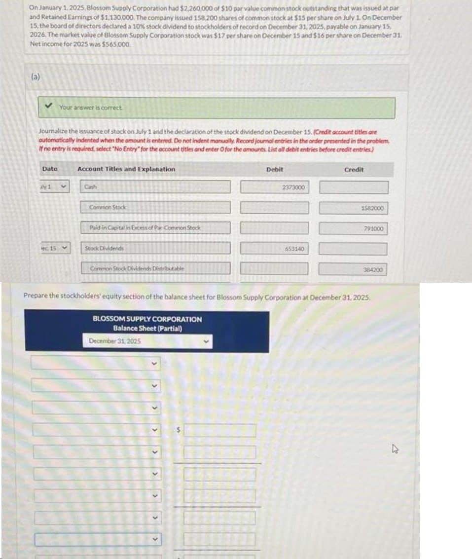 On January 1,2025, Blossom Supply Corporation had $2,260,000 of $10 par value common stock outstanding that was issued at par
and Retained Earnings of $1,130,000. The company issued 158,200 shares of common stock at $15 per share on July 1. On December
15, the board of directors declared a 10% stock dividend to stockholders of record on December 31, 2025, payable on January 15,
2026. The market value of Blossom Supply Corporation stock was $17 per share on December 15 and $16 per share on December 31.
Net income for 2025 was $565,000
(a)
Journalize the issuance of stock on July 1 and the declaration of the stock dividend on December 15. (Credit account titles are
automatically indented when the amount is entered. Do not indent manually. Record journal entries in the order presented in the problem.
If no entry is required, select "No Entry" for the account titles and enter 0 for the amounts List all debit entries before credit entries)
Date
Your answer is correct
Ay 1
ec. 15 M
Account Titles and Explanation
Common Stock
Paid in Capital in Excess of Par-Common Stock
Stock Dividends
Common Stock Dividends Distributable
BLOSSOM SUPPLY CORPORATION
Balance Sheet (Partial)
December 31, 2025
V
Debit
$
2373000
653140
Credit
Prepare the stockholders' equity section of the balance sheet for Blossom Supply Corporation at December 31, 2025.
1582000
791000
384200
D