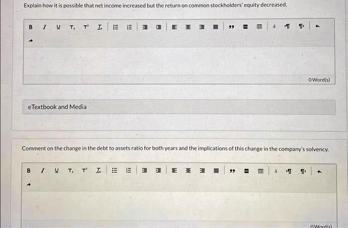Explain how it is possible that net income increased but the return on common stockholders' equity decreased.
B I UT, TI = 8
eTextbook and Medial
H
BI UT, TI #E
E H 3
E E
E
=
Comment on the change in the debt to assets ratio for both years and the implications of this change in the company's solvency.
3
á
99 = EEE
T T
á
OWord(s)
Word(s)