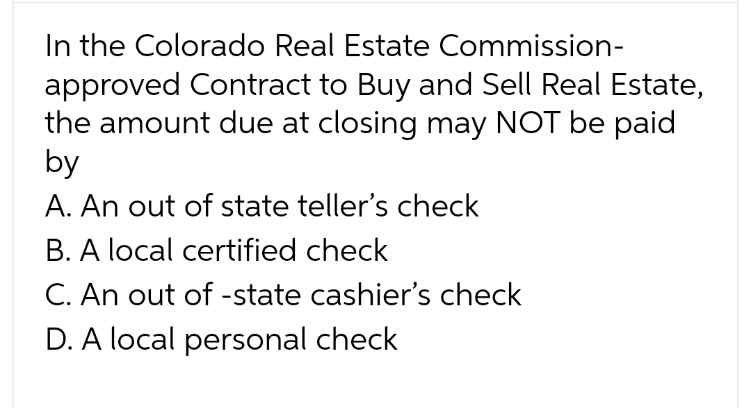 In the Colorado Real Estate Commission-
approved Contract to Buy and Sell Real Estate,
the amount due at closing may NOT be paid
by
A. An out of state teller's check
B. A local certified check
C. An out of -state cashier's check
D. A local personal check