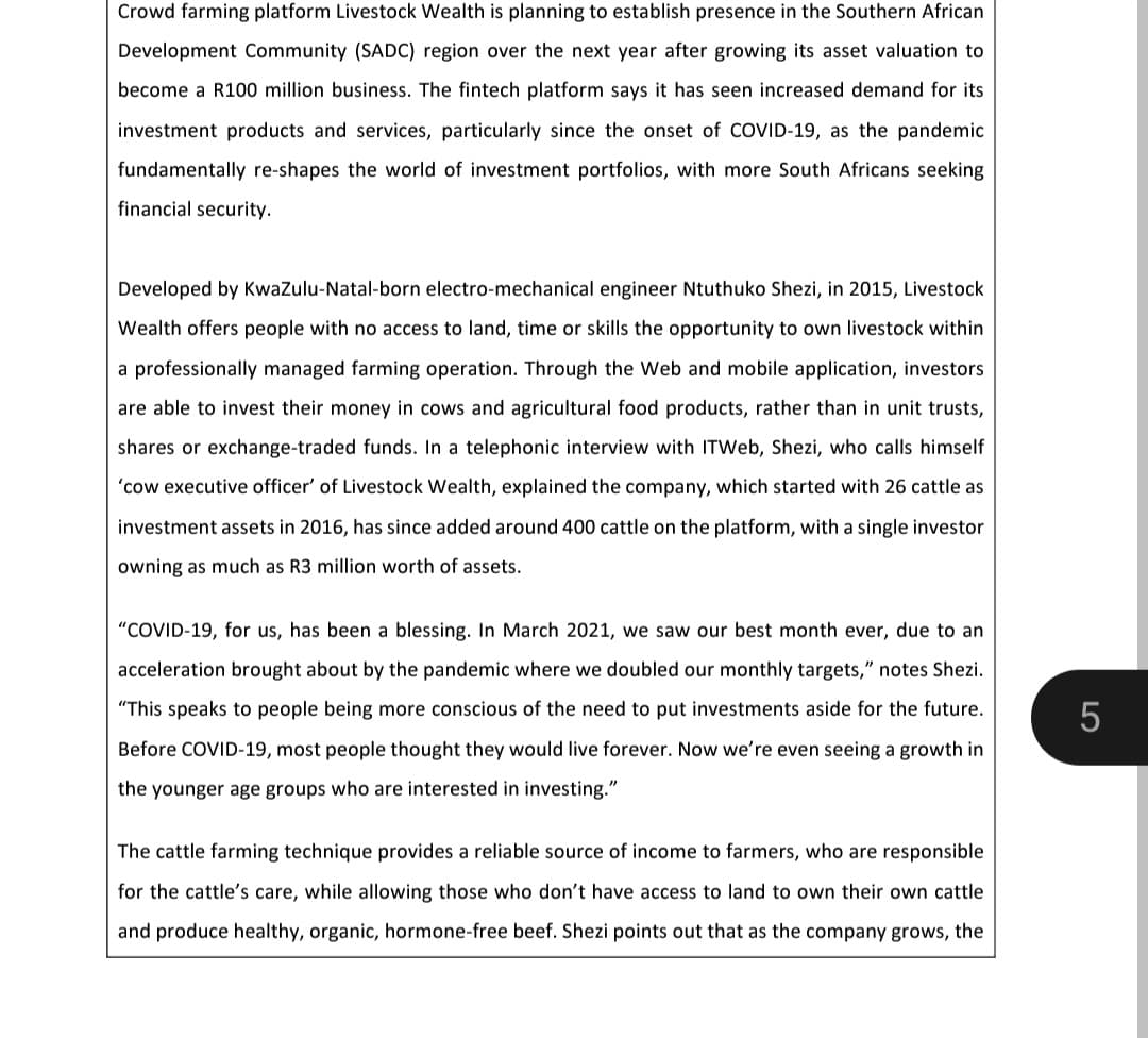 Crowd farming platform Livestock Wealth is planning to establish presence in the Southern African
Development Community (SADC) region over the next year after growing its asset valuation to
become a R100 million business. The fintech platform says it has seen increased demand for its
investment products and services, particularly since the onset of COVID-19, as the pandemic
fundamentally re-shapes the world of investment portfolios, with more South Africans seeking
financial security.
Developed by KwaZulu-Natal-born electro-mechanical engineer Ntuthuko Shezi, in 2015, Livestock
Wealth offers people with no access to land, time or skills the opportunity to own livestock within
a professionally managed farming operation. Through the Web and mobile application, investors
are able to invest their money in cows and agricultural food products, rather than in unit trusts,
shares or exchange-traded funds. In a telephonic interview with ITWeb, Shezi, who calls himself
'cow executive officer' of Livestock Wealth, explained the company, which started with 26 cattle as
investment assets in 2016, has since added around 400 cattle on the platform, with a single investor
owning as much as R3 million worth of assets.
"COVID-19, for us, has been a blessing. In March 2021, we saw our best month ever, due to an
acceleration brought about by the pandemic where we doubled our monthly targets," notes Shezi.
"This speaks to people being more conscious of the need to put investments aside for the future.
Before COVID-19, most people thought they would live forever. Now we're even seeing a growth in
the younger age groups who are interested in investing."
The cattle farming technique provides a reliable source of income to farmers, who are responsible
for the cattle's care, while allowing those who don't have access to land to own their own cattle
and produce healthy, organic, hormone-free beef. Shezi points out that as the company grows, the
5
