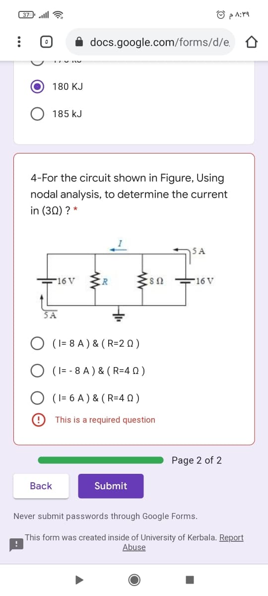 37 lll a
docs.google.com/forms/d/e,
180 KJ
185 kJ
4-For the circuit shown in Figure, Using
nodal analysis, to determine the current
in (30) ? *
SA
F16 V
ER
16 V
5A
O (I= 8 A ) & ( R=2 Q )
(I= - 8 A ) & ( R=4 0)
(I= 6 A ) & ( R=4 0)
This is a required question
Page 2 of 2
Back
Submit
Never submit passwords through Google Forms.
This form was created inside of University of Kerbala. Report
Abuse
