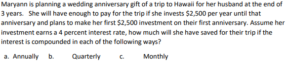 Maryann is planning a wedding anniversary gift of a trip to Hawaii for her husband at the end of
3 years. She will have enough to pay for the trip if she invests $2,500 per year until that
anniversary and plans to make her first $2,500 investment on their first anniversary. Assume her
investment earns a 4 percent interest rate, how much will she have saved for their trip if the
interest is compounded in each of the following ways?
a. Annually b.
Quarterly
Monthly
C.
