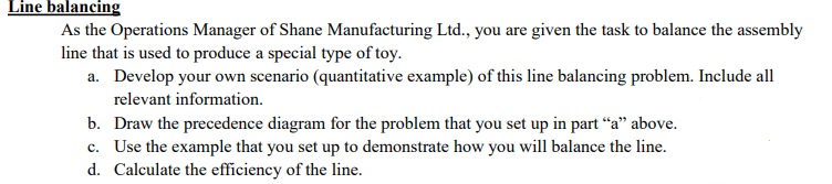 Line balancing
As the Operations Manager of Shane Manufacturing Ltd., you are given the task to balance the assembly
line that is used to produce a special type of toy.
a. Develop your own scenario (quantitative example) of this line balancing problem. Include all
relevant information.
b. Draw the precedence diagram for the problem that you set up in part “a" above.
c. Use the example that you set up to demonstrate how you will balance the line.
d. Calculate the efficiency of the line.
